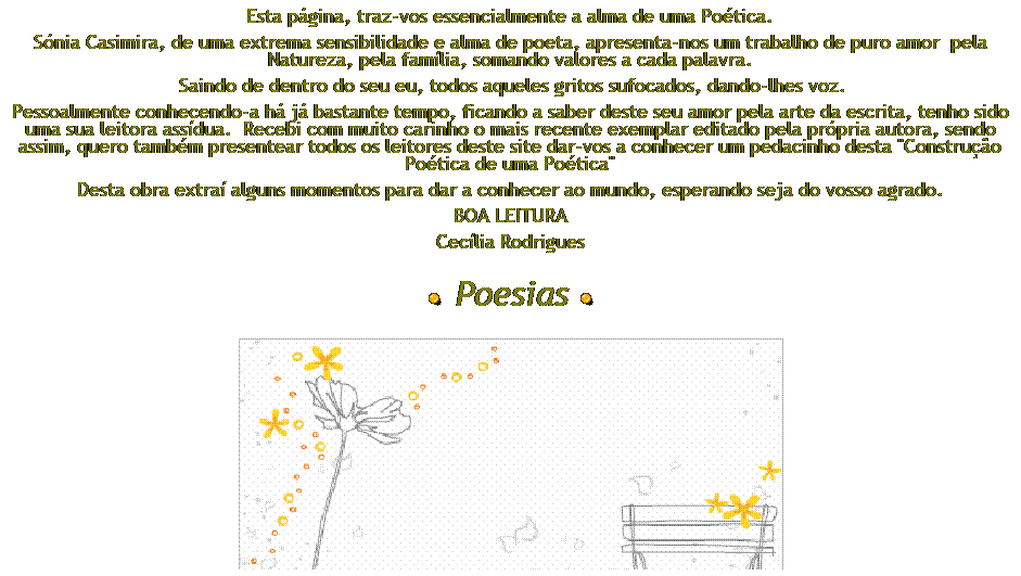 Caixa de texto: Esta pgina, traz-vos essencialmente a alma de uma Potica.
Snia Casimira, de uma extrema sensibilidade e alma de poeta, apresenta-nos um trabalho de puro amor  pela Natureza, pela famlia, somando valores a cada palavra.
 Saindo de dentro do seu eu, todos aqueles gritos sufocados, dando-lhes voz.
Pessoalmente conhecendo-a h j bastante tempo, ficando a saber deste seu amor pela arte da escrita, tenho sido uma sua leitora assdua.  Recebi com muito carinho o mais recente exemplar editado pela prpria autora, sendo assim, quero tambm presentear todos os leitores deste site dar-vos a conhecer um pedacinho desta "Construo Potica de uma Potica"
Desta obra extra alguns momentos para dar a conhecer ao mundo, esperando seja do vosso agrado.
BOA LEITURA
Ceclia Rodrigues 
 
  Poesias 
 

